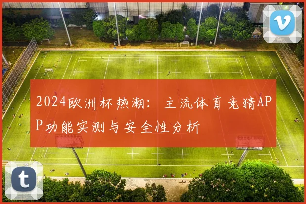 2024欧洲杯热潮：主流体育竞猜APP功能实测与安全性分析